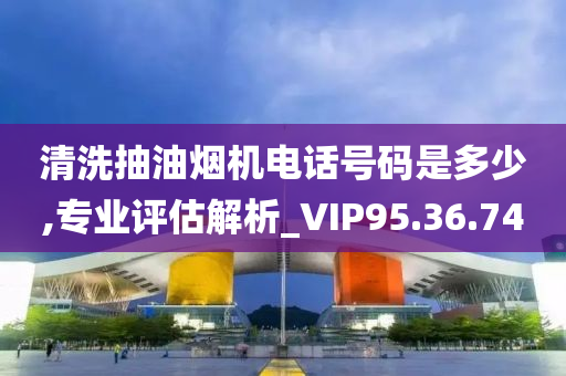 清洗抽油烟机电话号码是多少,专业评估解析_VIP95.36.74