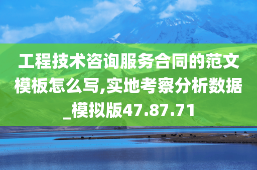 工程技术咨询服务合同的范文模板怎么写,实地考察分析数据_模拟版47.87.71