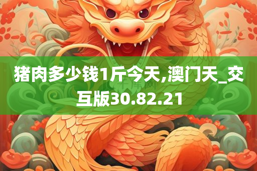 猪肉多少钱1斤今天,澳门天_交互版30.82.21