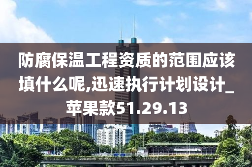 防腐保温工程资质的范围应该填什么呢,迅速执行计划设计_苹果款51.29.13