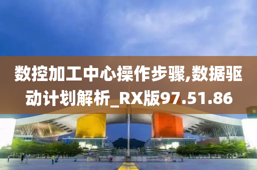 数控加工中心操作步骤,数据驱动计划解析_RX版97.51.86