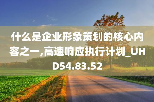 什么是企业形象策划的核心内容之一,高速响应执行计划_UHD54.83.52