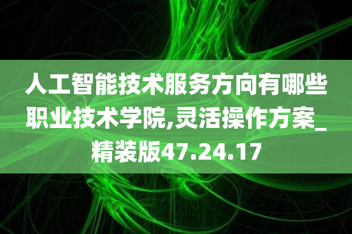 人工智能技术服务方向有哪些职业技术学院,灵活操作方案_精装版47.24.17