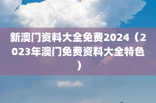 新澳门资料大全免费2024（2023年澳门免费资料大全特色）