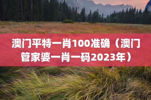 澳门平特一肖100准确（澳门管家婆一肖一码2023年）