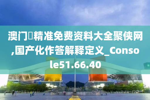 澳门乛精准免费资料大全聚侠网,国产化作答解释定义_Console51.66.40