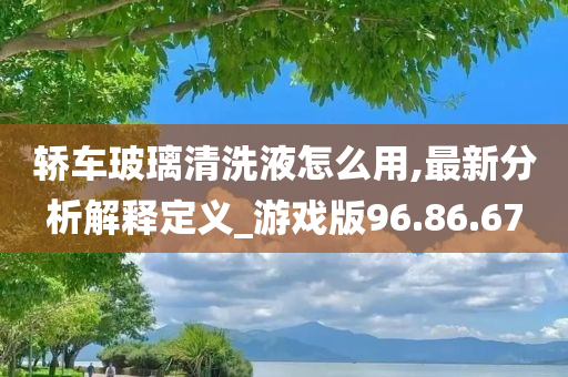 轿车玻璃清洗液怎么用,最新分析解释定义_游戏版96.86.67