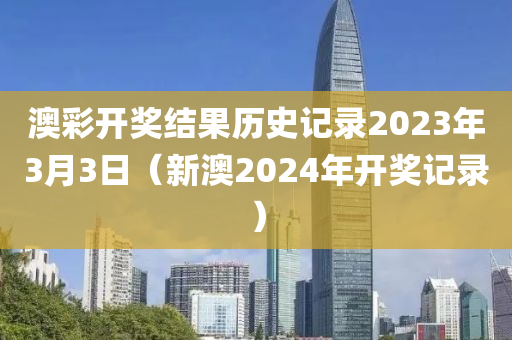 澳彩开奖结果历史记录2023年3月3日（新澳2024年开奖记录）