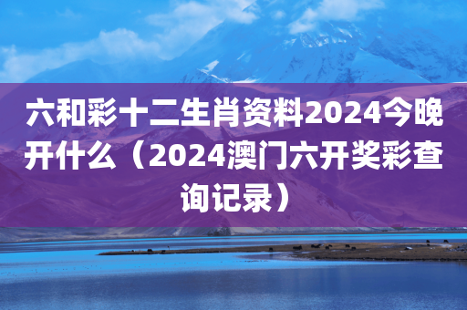 六和彩十二生肖资料2024今晚开什么（2024澳门六开奖彩查询记录）