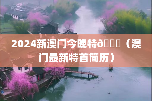 2024新澳门今晚特🐎（澳门最新特首简历）