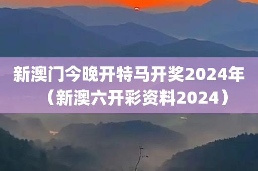 新澳门今晚开特马开奖2024年（新澳六开彩资料2024）