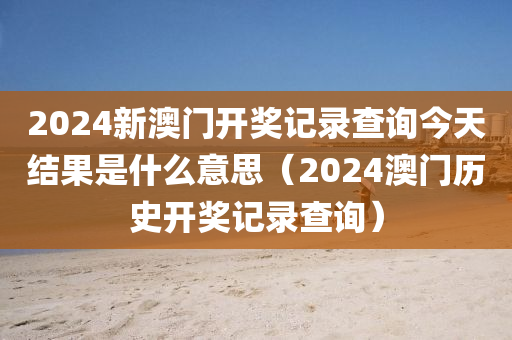 2024新澳门开奖记录查询今天结果是什么意思（2024澳门历史开奖记录查询）