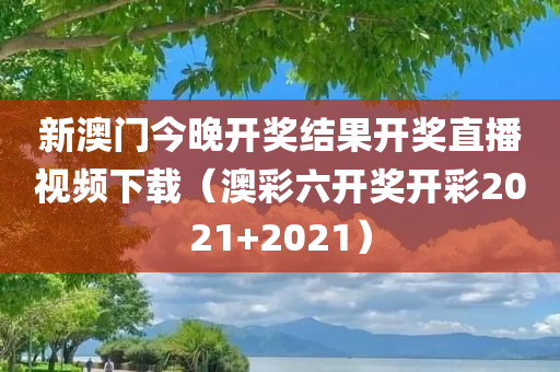 新澳门今晚开奖结果开奖直播视频下载（澳彩六开奖开彩2021+2021）