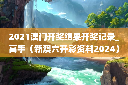 2021澳门开奖结果开奖记录_高手（新澳六开彩资料2024）