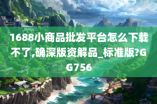 1688小商品批发平台怎么下载不了,确深版资解品_标准版?GG756