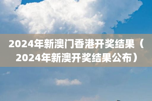 2024年新澳门香港开奖结果（2024年新澳开奖结果公布）