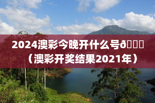 2024澳彩今晚开什么号🐎（澳彩开奖结果2021年）