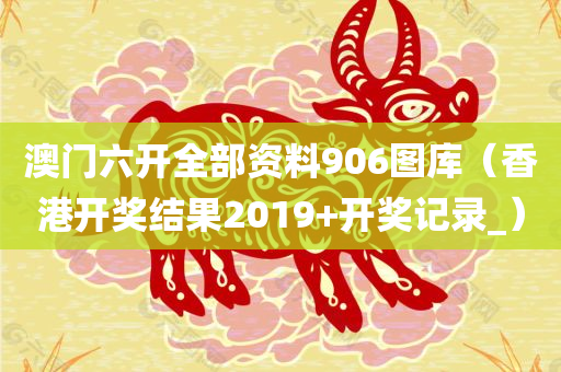 澳门六开全部资料906图库（香港开奖结果2019+开奖记录_）