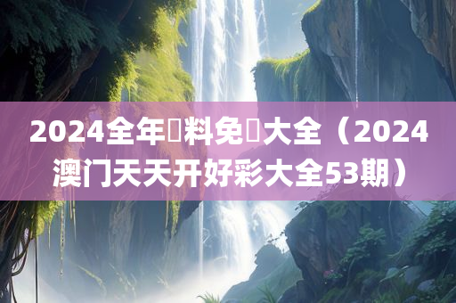 2024全年資料免費大全（2024澳门天天开好彩大全53期）