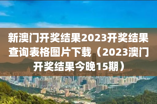 新澳门开奖结果2023开奖结果查询表格图片下载（2023澳门开奖结果今晚15期）