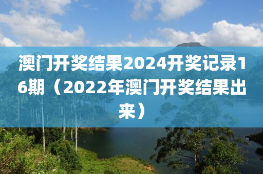 澳门开奖结果2024开奖记录16期（2022年澳门开奖结果出来）