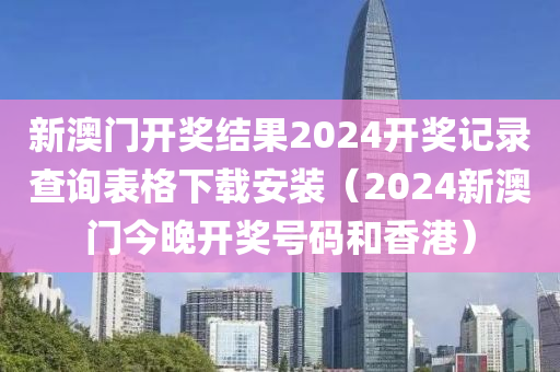 新澳门开奖结果2024开奖记录查询表格下载安装（2024新澳门今晚开奖号码和香港）