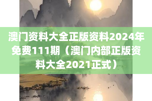 澳门资料大全正版资料2024年免费111期（澳门内部正版资料大全2021正式）