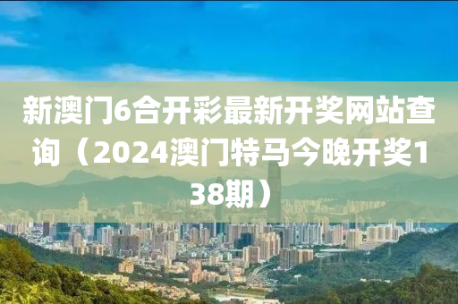 新澳门6合开彩最新开奖网站查询（2024澳门特马今晚开奖138期）