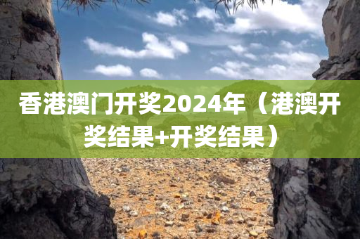 香港澳门开奖2024年（港澳开奖结果+开奖结果）