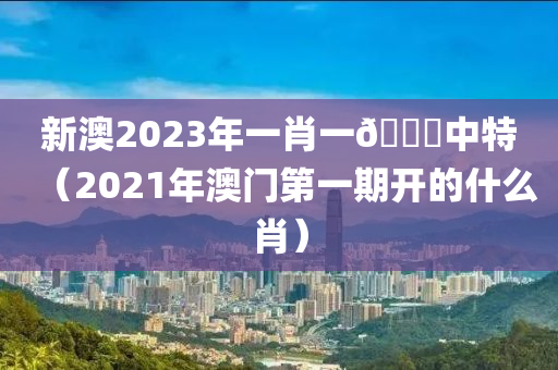 新澳2023年一肖一🐎中特（2021年澳门第一期开的什么肖）