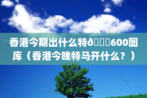 香港今期出什么特🐎600图库（香港今晚特马开什么？）