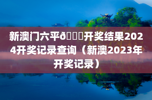 新澳门六平🐎开奖结果2024开奖记录查询（新澳2023年开奖记录）