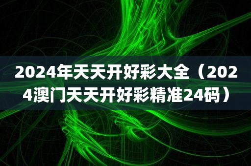 2024年天天开好彩大全（2024澳门天天开好彩精准24码）