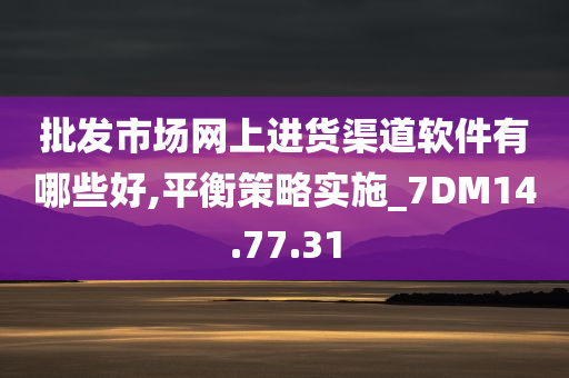 批发市场网上进货渠道软件有哪些好,平衡策略实施_7DM14.77.31