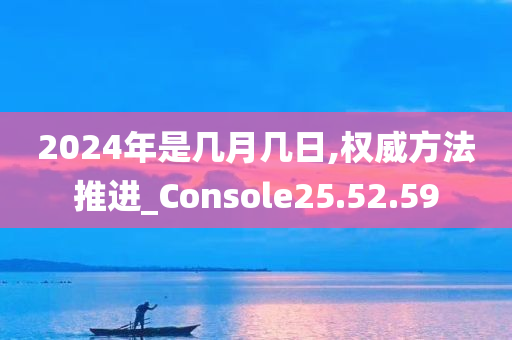 2024年是几月几日,权威方法推进_Console25.52.59