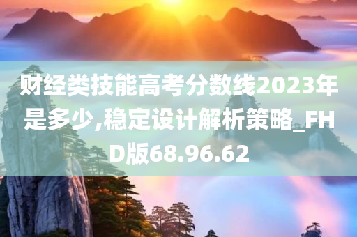 财经类技能高考分数线2023年是多少,稳定设计解析策略_FHD版68.96.62