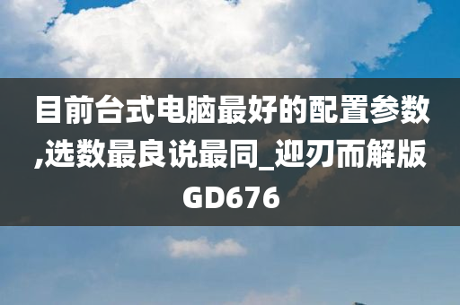 目前台式电脑最好的配置参数,选数最良说最同_迎刃而解版GD676