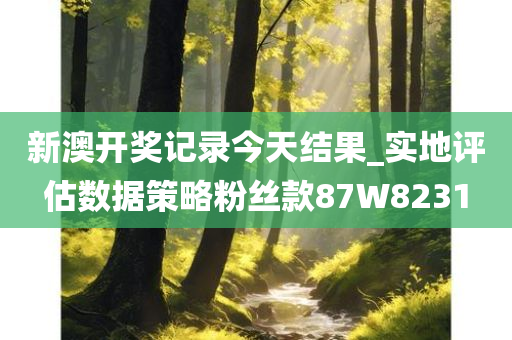 新澳开奖记录今天结果_实地评估数据策略粉丝款87W8231