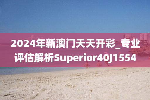 2024年新澳门天天开彩_专业评估解析Superior40J1554