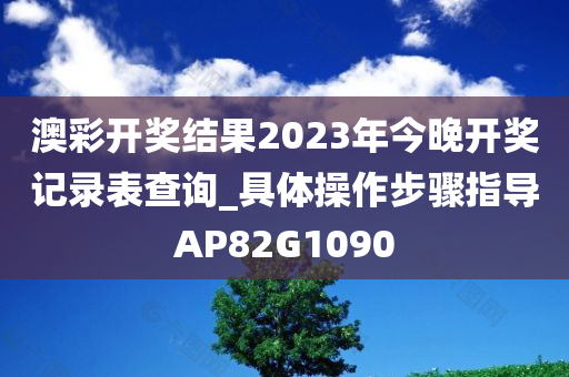 澳彩开奖结果2023年今晚开奖记录表查询_具体操作步骤指导AP82G1090