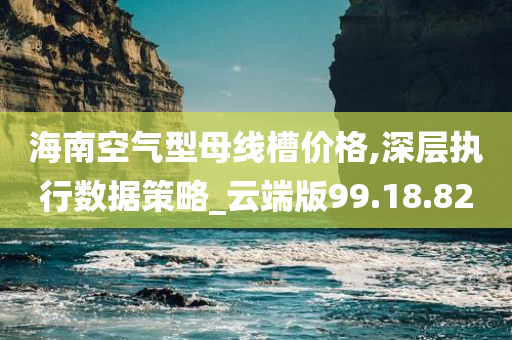 海南空气型母线槽价格,深层执行数据策略_云端版99.18.82