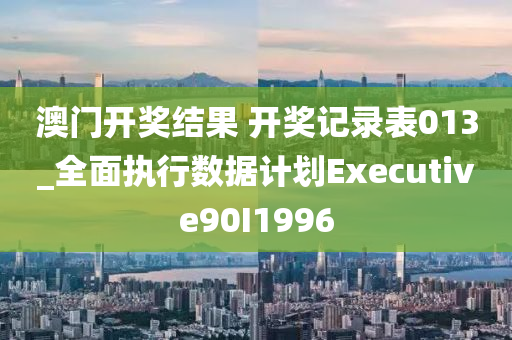 澳门开奖结果 开奖记录表013_全面执行数据计划Executive90I1996