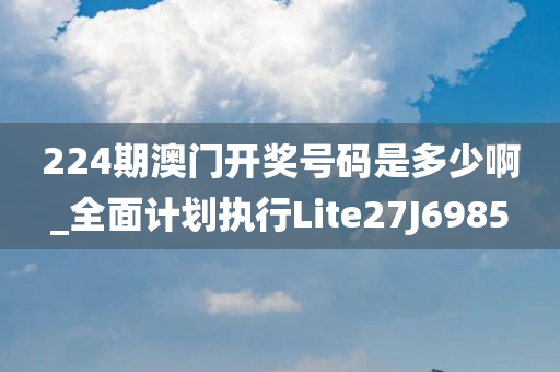 224期澳门开奖号码是多少啊_全面计划执行Lite27J6985