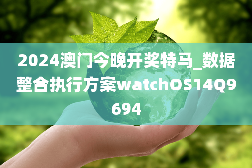 2024澳门今晚开奖特马_数据整合执行方案watchOS14Q9694