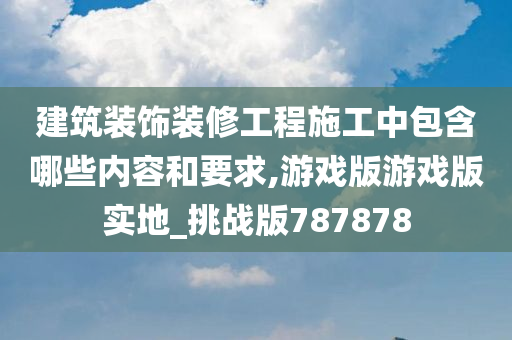 建筑装饰装修工程施工中包含哪些内容和要求,游戏版游戏版实地_挑战版787878