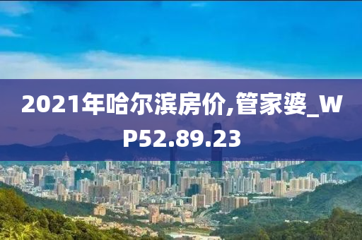 2021年哈尔滨房价,管家婆_WP52.89.23