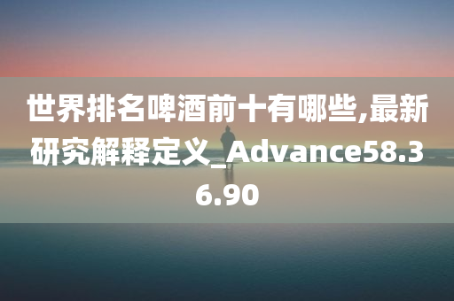 世界排名啤酒前十有哪些,最新研究解释定义_Advance58.36.90