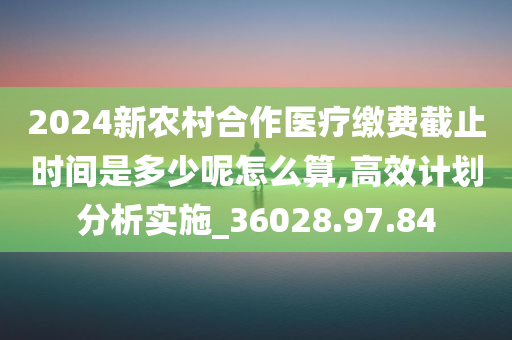 2024新农村合作医疗缴费截止时间是多少呢怎么算,高效计划分析实施_36028.97.84