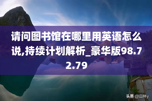 请问图书馆在哪里用英语怎么说,持续计划解析_豪华版98.72.79