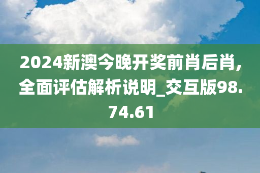 2024新澳今晚开奖前肖后肖,全面评估解析说明_交互版98.74.61